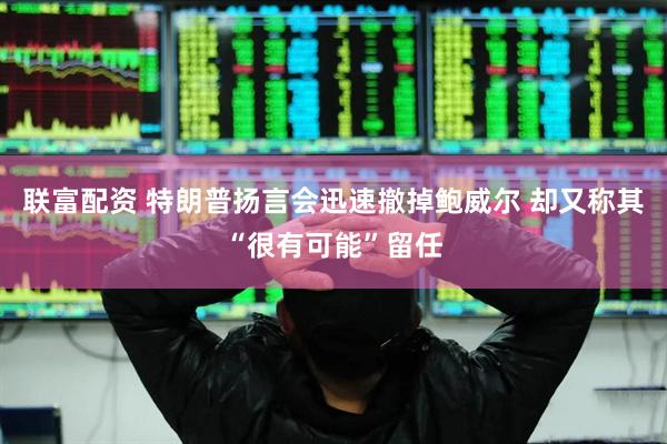 联富配资 特朗普扬言会迅速撤掉鲍威尔 却又称其“很有可能”留任