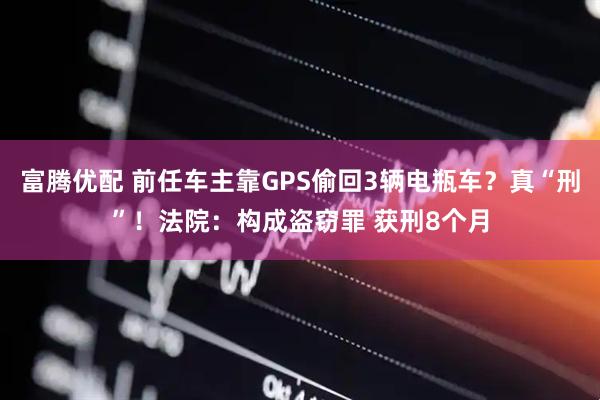 富腾优配 前任车主靠GPS偷回3辆电瓶车？真“刑”！法院：构成盗窃罪 获刑8个月