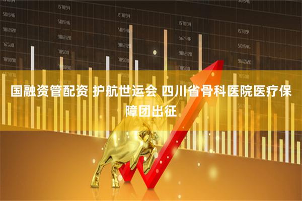 国融资管配资 护航世运会 四川省骨科医院医疗保障团出征