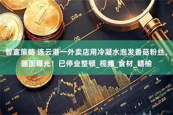 智宣策略 连云港一外卖店用冷凝水泡发香菇粉丝，画面曝光！已停业整顿_视频_食材_赣榆