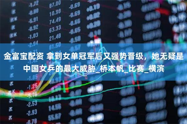 金富宝配资 拿到女单冠军后又强势晋级，她无疑是中国女乒的最大威胁_桥本帆_比赛_横滨