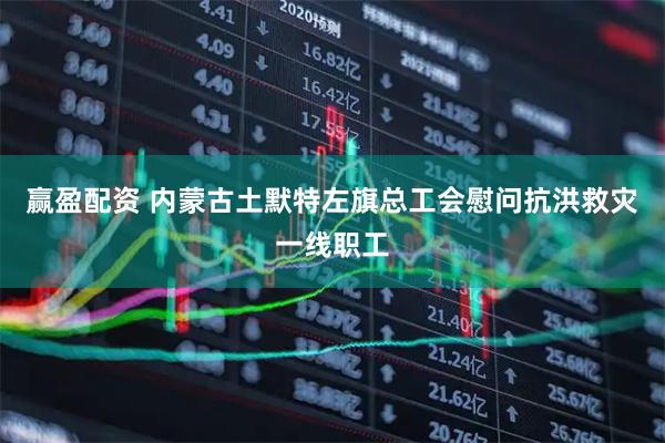 赢盈配资 内蒙古土默特左旗总工会慰问抗洪救灾一线职工