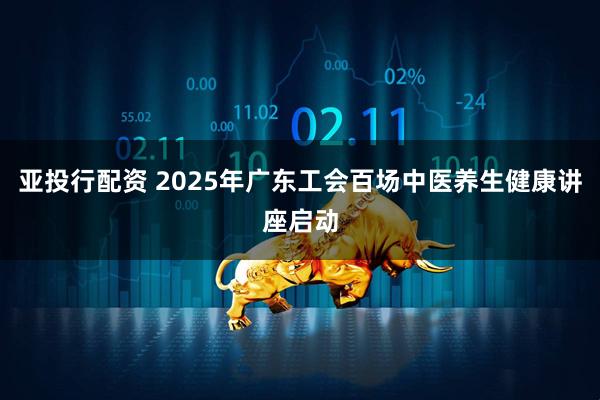 亚投行配资 2025年广东工会百场中医养生健康讲座启动