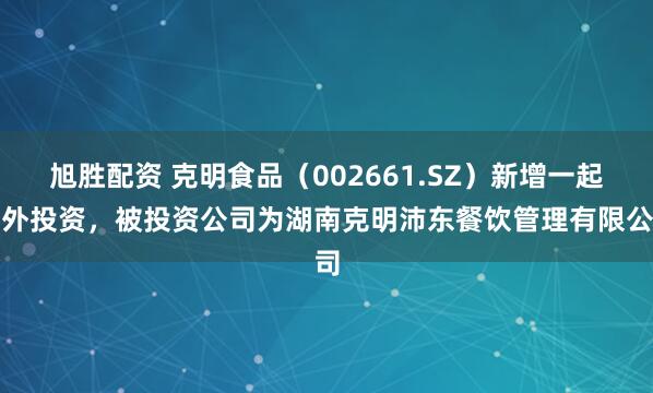 旭胜配资 克明食品（002661.SZ）新增一起对外投资，被投资公司为湖南克明沛东餐饮管理有限公司