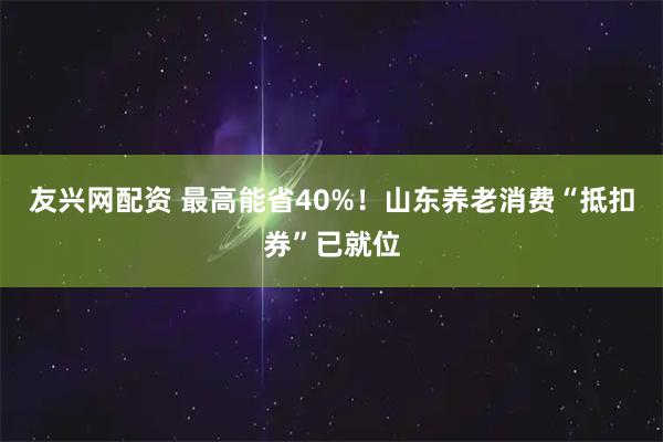 友兴网配资 最高能省40%！山东养老消费“抵扣券”已就位