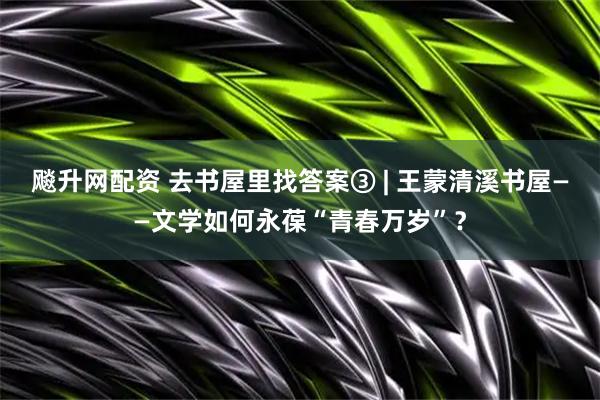 飚升网配资 去书屋里找答案③ | 王蒙清溪书屋——文学如何永葆“青春万岁”？