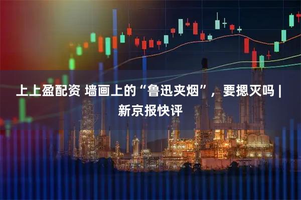 上上盈配资 墙画上的“鲁迅夹烟”，要摁灭吗 | 新京报快评
