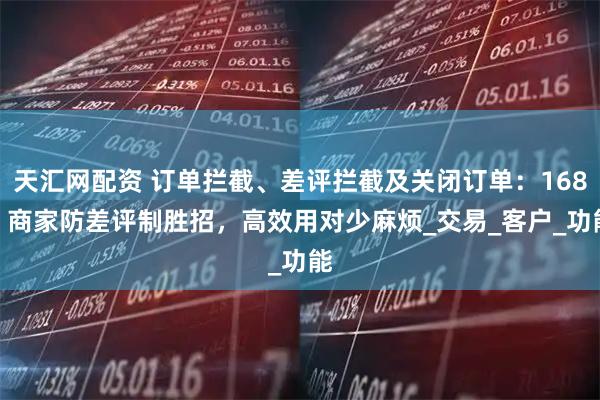 天汇网配资 订单拦截、差评拦截及关闭订单：1688 商家防差评制胜招，高效用对少麻烦_交易_客户_功能