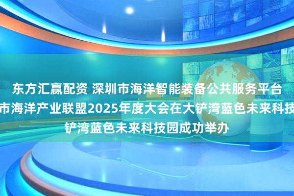 东方汇赢配资 深圳市海洋智能装备公共服务平台揭牌暨深圳市海洋产业联盟2025年度大会在大铲湾蓝色未来科技园成功举办