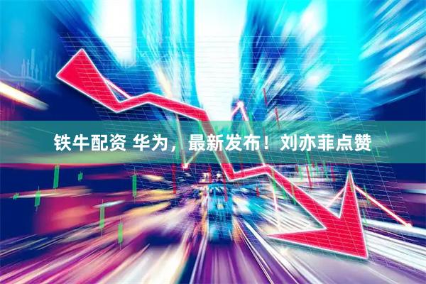 铁牛配资 华为，最新发布！刘亦菲点赞