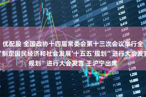 优配股 全国政协十四届常委会第十三次会议举行全体会议 围绕“制定国民经济和社会发展‘十五五’规划”进行大会发言 王沪宁出席