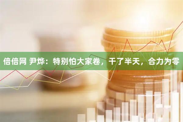 倍倍网 尹烨：特别怕大家卷，干了半天，合力为零