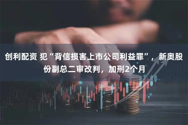 创利配资 犯“背信损害上市公司利益罪”，新奥股份副总二审改判，加刑2个月
