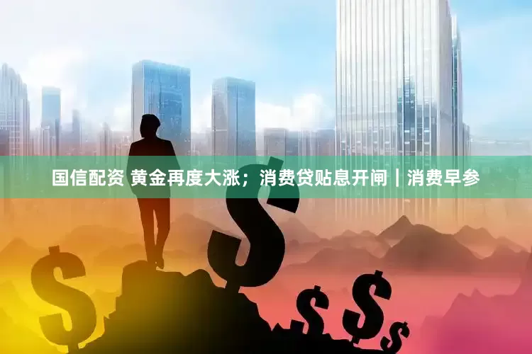 国信配资 黄金再度大涨；消费贷贴息开闸｜消费早参