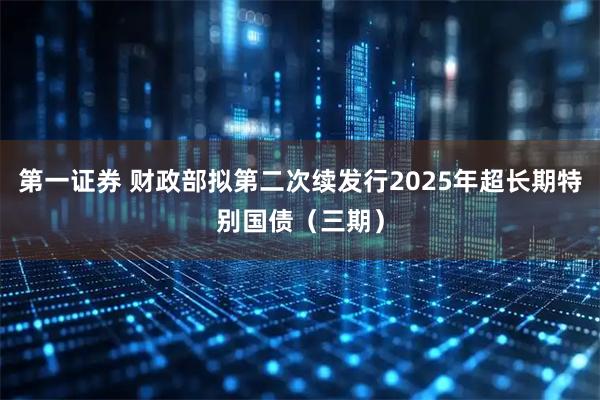 第一证券 财政部拟第二次续发行2025年超长期特别国债（三期）