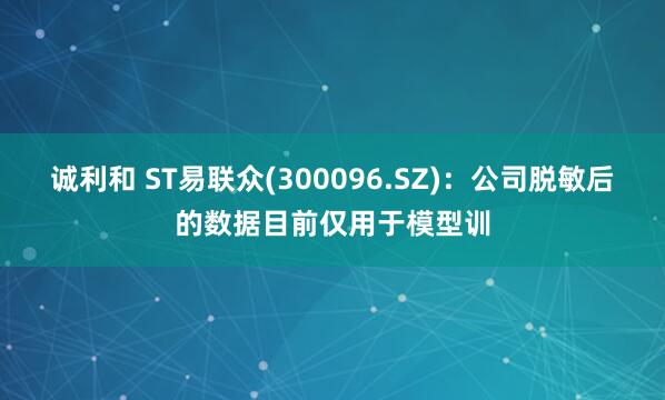 诚利和 ST易联众(300096.SZ)：公司脱敏后的数据目前仅用于模型训