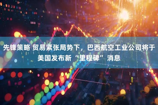 先锋策略 贸易紧张局势下，巴西航空工业公司将于美国发布新 “里程碑” 消息