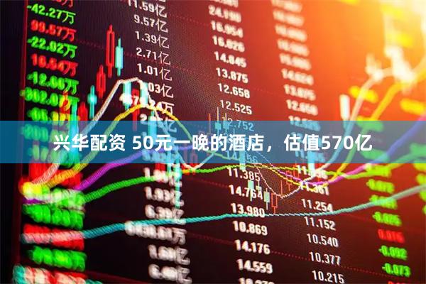 兴华配资 50元一晚的酒店，估值570亿