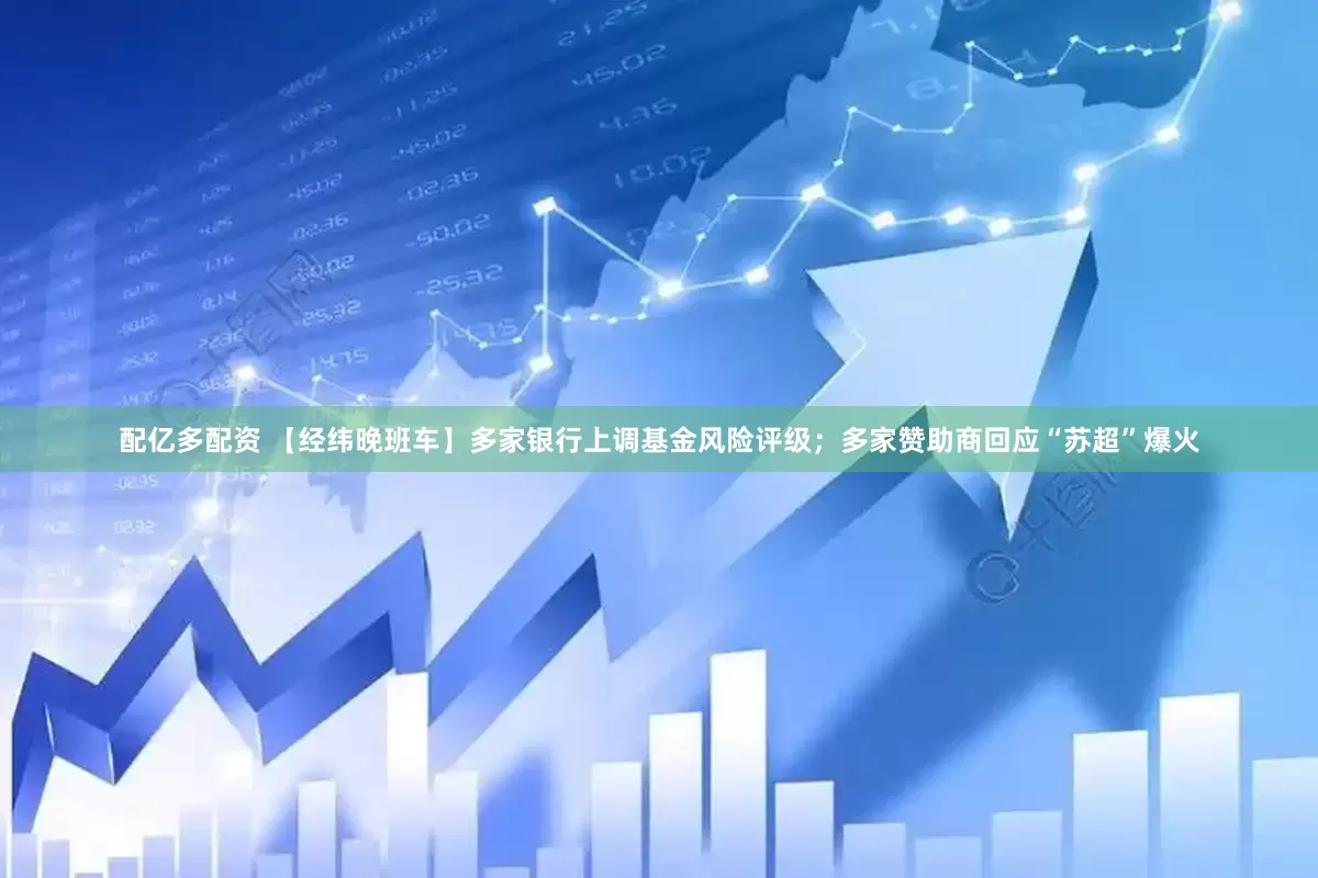 配亿多配资 【经纬晚班车】多家银行上调基金风险评级;多家赞助商回应“苏超”爆火