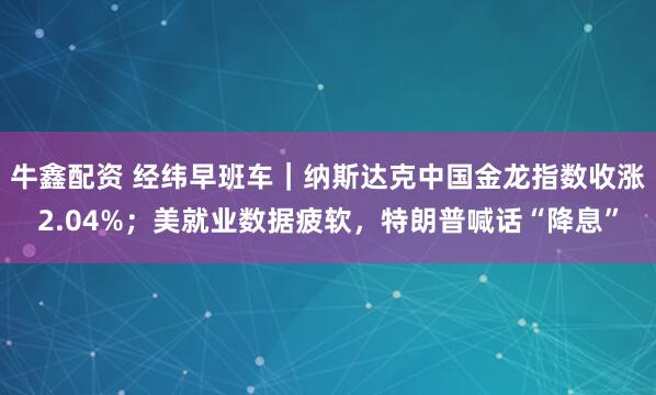 牛鑫配资 经纬早班车|纳斯达克中国金龙指数收涨2.04%;美就业数据疲软,特朗普喊话“降息”