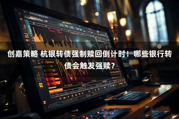 创嘉策略 杭银转债强制赎回倒计时！哪些银行转债会触发强赎？