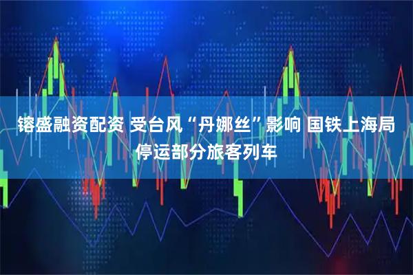 镕盛融资配资 受台风“丹娜丝”影响 国铁上海局停运部分旅客列车