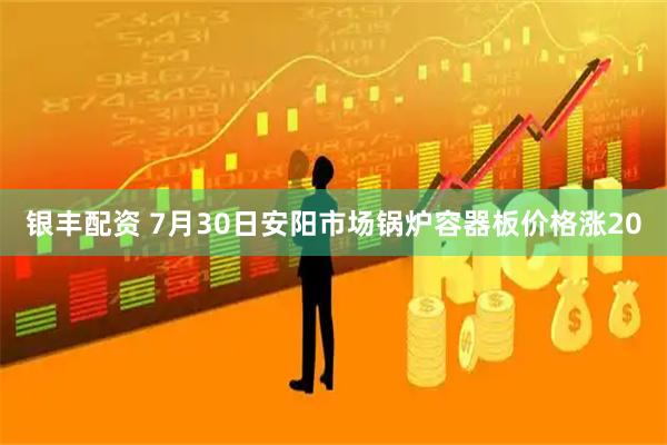 银丰配资 7月30日安阳市场锅炉容器板价格涨20
