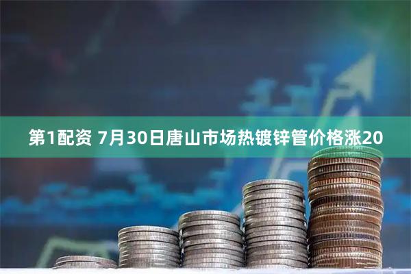 第1配资 7月30日唐山市场热镀锌管价格涨20