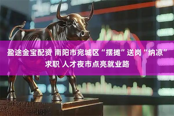 盈途金宝配资 南阳市宛城区“摆摊”送岗“纳凉”求职 人才夜市点亮就业路
