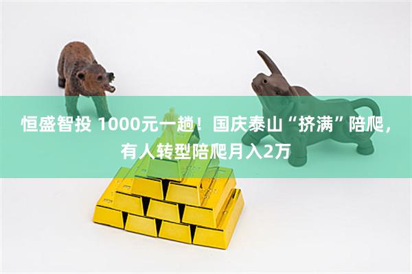 恒盛智投 1000元一趟！国庆泰山“挤满”陪爬，有人转型陪爬月入2万