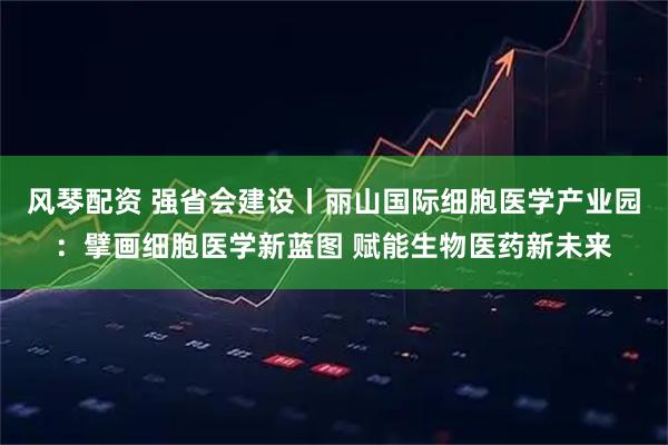 风琴配资 强省会建设丨丽山国际细胞医学产业园：擘画细胞医学新蓝图 赋能生物医药新未来