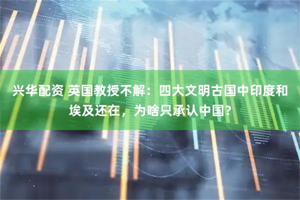 兴华配资 英国教授不解：四大文明古国中印度和埃及还在，为啥只承认中国？