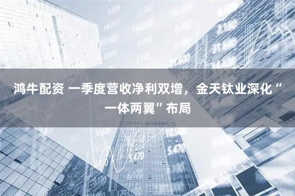 鸿牛配资 一季度营收净利双增，金天钛业深化“一体两翼”布局