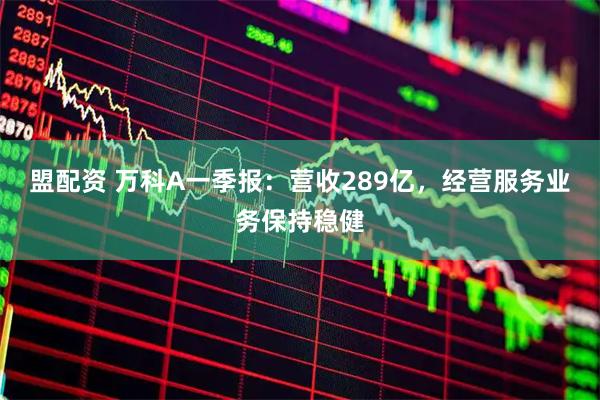 盟配资 万科A一季报:营收289亿,经营服务业务保持稳健