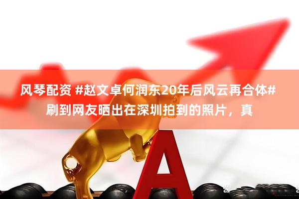 风琴配资 #赵文卓何润东20年后风云再合体# 刷到网友晒出在深圳拍到的照片，真